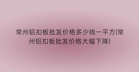 常州铝扣板批发价格多少钱一平方(常州铝扣板批发价格大幅下降)