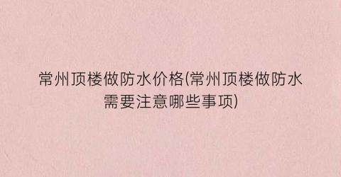 常州顶楼做防水价格(常州顶楼做防水需要注意哪些事项)