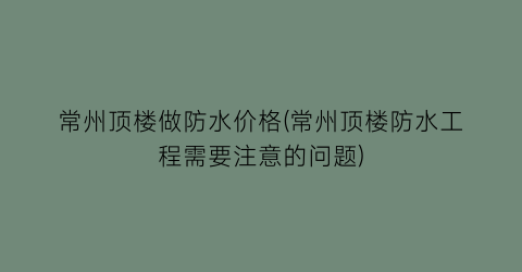 常州顶楼做防水价格(常州顶楼防水工程需要注意的问题)
