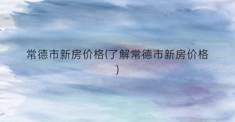 常德市新房价格(了解常德市新房价格)