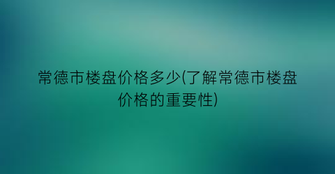 常德市楼盘价格多少(了解常德市楼盘价格的重要性)