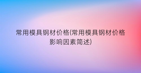 常用模具钢材价格(常用模具钢材价格影响因素简述)