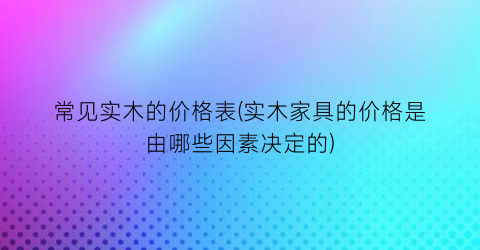 常见实木的价格表(实木家具的价格是由哪些因素决定的)