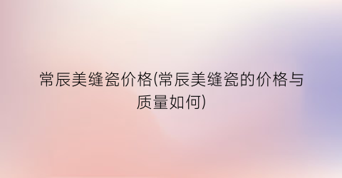常辰美缝瓷价格(常辰美缝瓷的价格与质量如何)