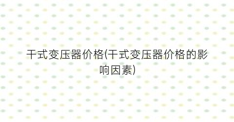 干式变压器价格(干式变压器价格的影响因素)