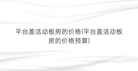 平台盖活动板房的价格(平台盖活动板房的价格预算)
