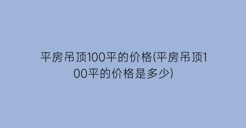 “平房吊顶100平的价格(平房吊顶100平的价格是多少)