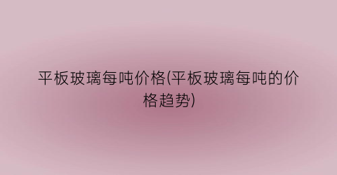 平板玻璃每吨价格(平板玻璃每吨的价格趋势)