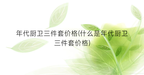 年代厨卫三件套价格(什么是年代厨卫三件套价格)