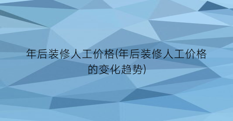 年后装修人工价格(年后装修人工价格的变化趋势)