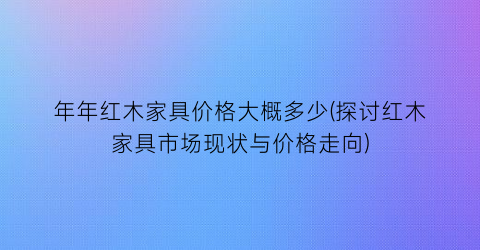 年年红木家具价格大概多少(探讨红木家具市场现状与价格走向)