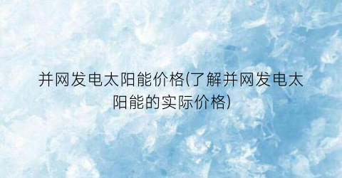 “并网发电太阳能价格(了解并网发电太阳能的实际价格)