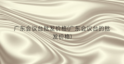 广东会议台批发价格(广东会议台的批发价格)