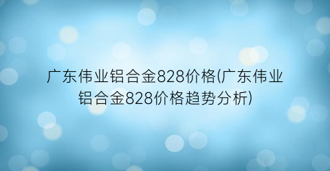广东伟业铝合金828价格(广东伟业铝合金828价格趋势分析)