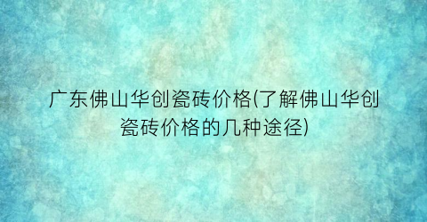 广东佛山华创瓷砖价格(了解佛山华创瓷砖价格的几种途径)