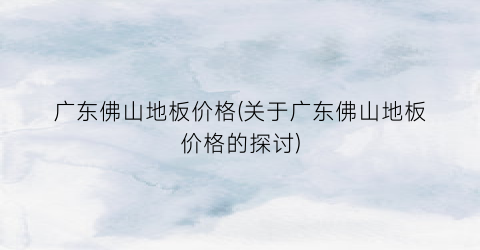 广东佛山地板价格(关于广东佛山地板价格的探讨)