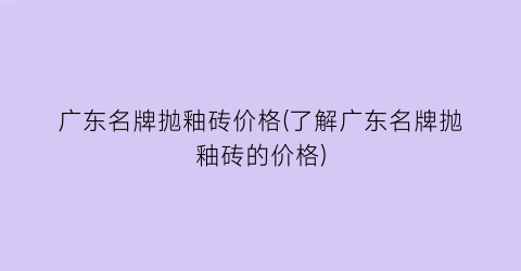 广东名牌抛釉砖价格(了解广东名牌抛釉砖的价格)