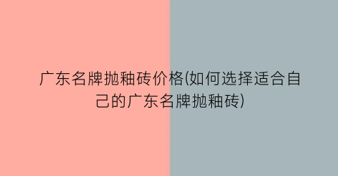 “广东名牌抛釉砖价格(如何选择适合自己的广东名牌抛釉砖)