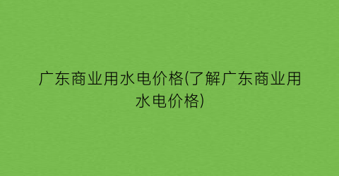 广东商业用水电价格(了解广东商业用水电价格)