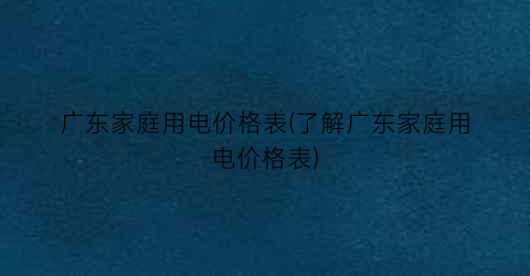 广东家庭用电价格表(了解广东家庭用电价格表)