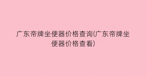 “广东帝牌坐便器价格查询(广东帝牌坐便器价格查看)