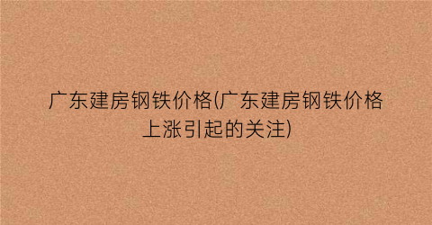 广东建房钢铁价格(广东建房钢铁价格上涨引起的关注)