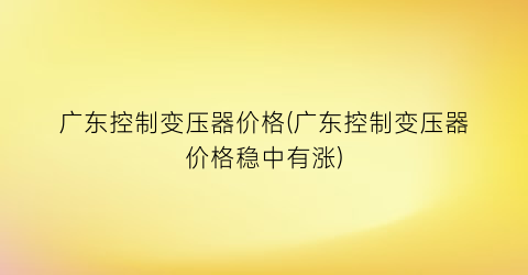 广东控制变压器价格(广东控制变压器价格稳中有涨)