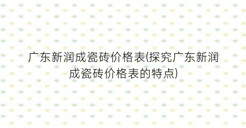 广东新润成瓷砖价格表(探究广东新润成瓷砖价格表的特点)