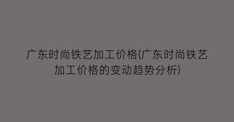 广东时尚铁艺加工价格(广东时尚铁艺加工价格的变动趋势分析)