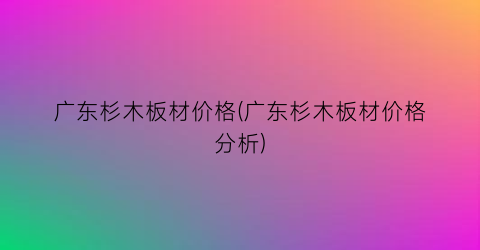 广东杉木板材价格(广东杉木板材价格分析)
