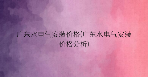 广东水电气安装价格(广东水电气安装价格分析)