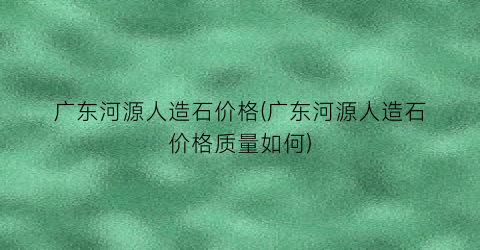广东河源人造石价格(广东河源人造石价格质量如何)