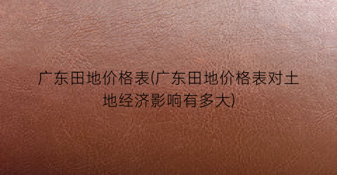 广东田地价格表(广东田地价格表对土地经济影响有多大)