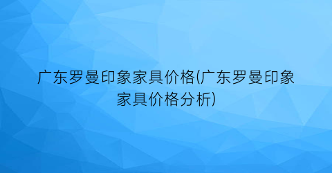 广东罗曼印象家具价格(广东罗曼印象家具价格分析)
