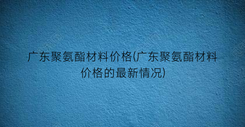 广东聚氨酯材料价格(广东聚氨酯材料价格的最新情况)