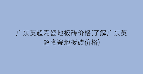 广东英超陶瓷地板砖价格(了解广东英超陶瓷地板砖价格)