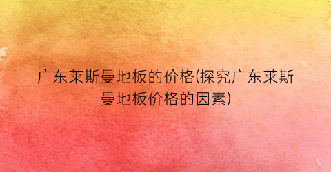 广东莱斯曼地板的价格(探究广东莱斯曼地板价格的因素)