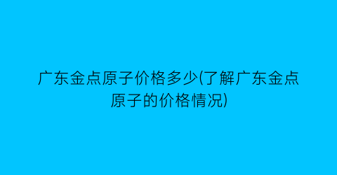 广东金点原子价格多少(了解广东金点原子的价格情况)