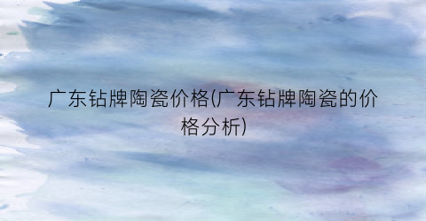 广东钻牌陶瓷价格(广东钻牌陶瓷的价格分析)