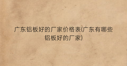 广东铝板好的厂家价格表(广东有哪些铝板好的厂家)