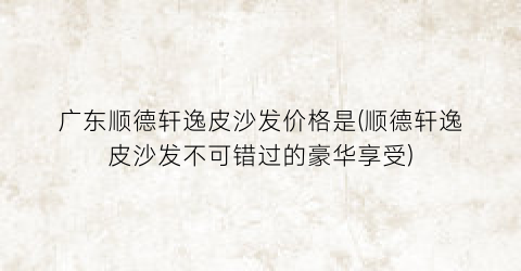 广东顺德轩逸皮沙发价格是(顺德轩逸皮沙发不可错过的豪华享受)