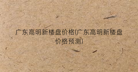 广东高明新楼盘价格(广东高明新楼盘价格预测)