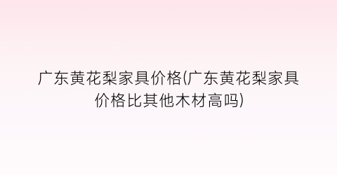 “广东黄花梨家具价格(广东黄花梨家具价格比其他木材高吗)