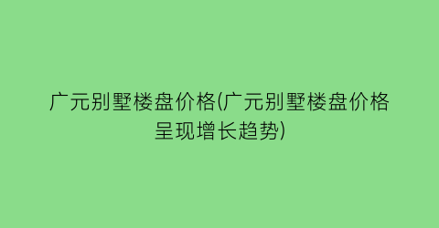 广元别墅楼盘价格(广元别墅楼盘价格呈现增长趋势)