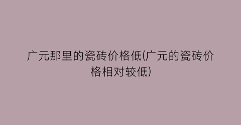 广元那里的瓷砖价格低(广元的瓷砖价格相对较低)