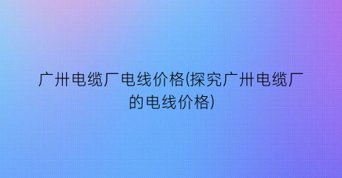 广卅电缆厂电线价格(探究广卅电缆厂的电线价格)