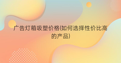 广告灯箱吸塑价格(如何选择性价比高的产品)