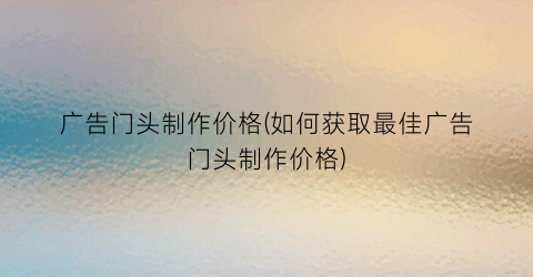 广告门头制作价格(如何获取最佳广告门头制作价格)