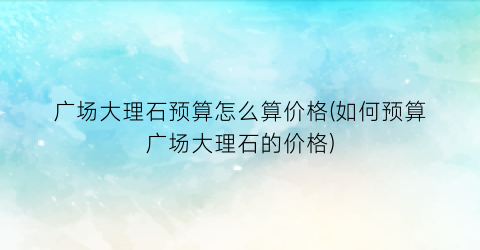 广场大理石预算怎么算价格(如何预算广场大理石的价格)