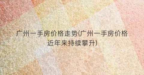 广州一手房价格走势(广州一手房价格近年来持续攀升)